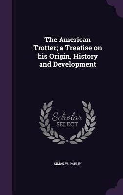 The American Trotter; a Treatise on his Origin, History and Development by Parlin, Simon W.
