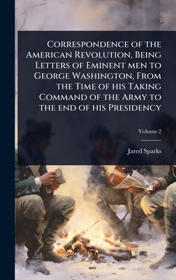 Correspondence of the American Revolution, Being Letters of Eminent men to George Washington, From the Time of his Taking Command of the Army to the e by Sparks, Jared