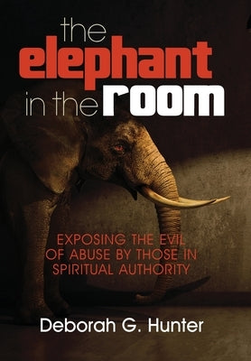The Elephant in the Room: Exposing the Evil of Abuse by Those in Spiritual Authority by Hunter, Deborah G.