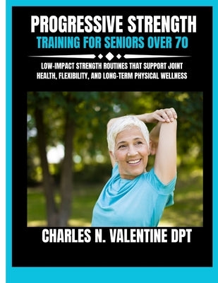 Progressive Strength Training For Seniors Over 70: Low-Impact Strength Routines That Support Joint Health, Flexibility, and Long-Term Physical Wellnes by Dpt, Charles N. Valentine