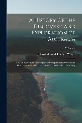 A History of the Discovery and Exploration of Australia: Or, an Account of the Progress of Geographical Discovery in That Continent, From the Earliest by Woods, Julian Edmund Tenison