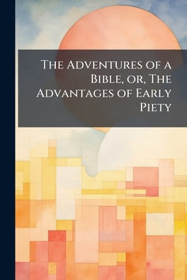 The Adventures of a Bible, or, The Advantages of Early Piety: Intended as a Present for a Good boy or Girl by Anonymous