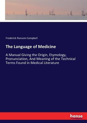The Language of Medicine: A Manual Giving the Origin, Etymology, Pronunciation, And Meaning of the Technical Terms Found in Medical Literature by Campbell, Frederick Ransom