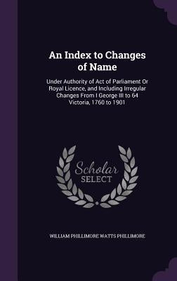 An Index to Changes of Name: Under Authority of Act of Parliament Or Royal Licence, and Including Irregular Changes From I George III to 64 Victori by Phillimore, William Phillimore Watts