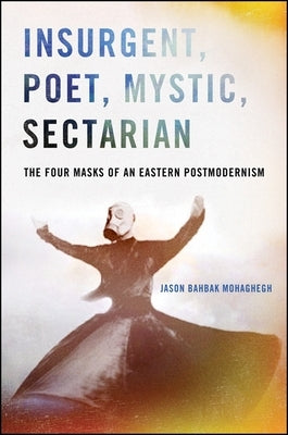 Insurgent, Poet, Mystic, Sectarian: The Four Masks of an Eastern Postmodernism by Mohaghegh, Jason Bahbak