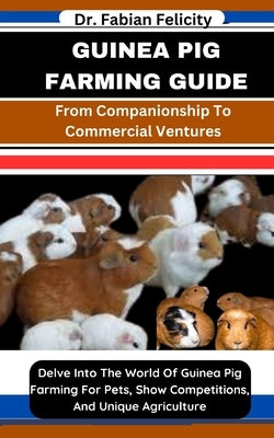 Guinea Pig Farming Guide: From Companionship To Commercial Ventures: Delve Into The World Of Guinea Pig Farming For Pets, Show Competitions, And by Felicity, Fabian