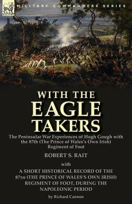 With the "Eagle Takers": the Peninsular War Experiences of Hugh Gough with the 87th (The Prince of Wales's Own Irish) Regiment of Foot by Rait, Robert S.