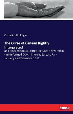 The Curse of Canaan Rightly Interpreted: and kindred topics - three lectures delivered in the Reformed Dutch Church, Easton, Pa. - January and Februar by Edgar, Cornelius H.