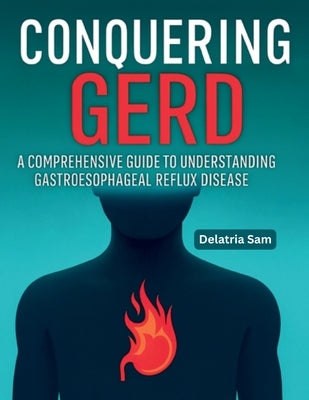 Conquering GERD: A Comprehensive Guide To Understanding Gastroesophageal Reflux Disease by Sam, Delatria