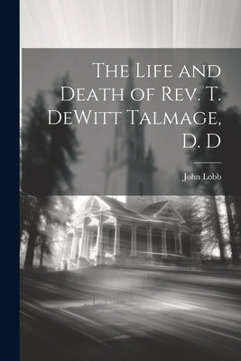 The Life and Death of Rev. T. DeWitt Talmage, D. D by Lobb, John 1840-1921
