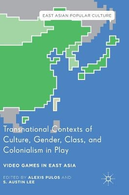 Transnational Contexts of Culture, Gender, Class, and Colonialism in Play: Video Games in East Asia by Pulos, Alexis