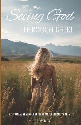 Seeing God Through Grief: A Spiritual Healing Journey from Surrender to Promise by Bowden, B.