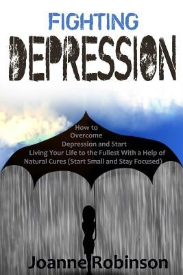 Fighting Depression: How to Overcome Depression and Start Living Your Life to the Fullest With a Help of Natural Cures (Start Small and Sta by Robinson, Joanne