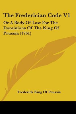 The Frederician Code V1: Or A Body Of Law For The Dominions Of The King Of Prussia (1761) by King of Prussia, Frederick