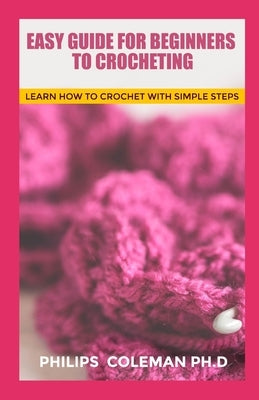 Easy Guide for Beginners to Crocheting: Learn How To Crochet With Simple Steps by Coleman Ph. D., Philips