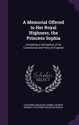 A Memorial Offered to Her Royal Highness, the Princess Sophia: Containing a Delineation of the Constitution and Policy of England by Leibniz, Gottfried Wilhelm