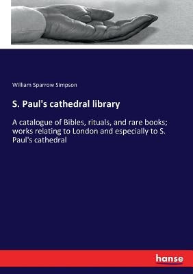S. Paul's cathedral library: A catalogue of Bibles, rituals, and rare books; works relating to London and especially to S. Paul's cathedral by Simpson, William Sparrow