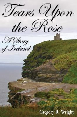 Tears Upon the Rose: A Story of Ireland by Wright, Gregory R.