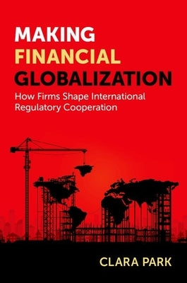 Making Financial Globalization: How Firms Shape International Regulatory Cooperation by Park, Clara