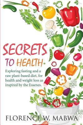 SECRETS To HEALTH: Exploring Fasting and a Raw Plant-Based Diet, for Health and Weight Loss as Inspired by the Essenes. by Mabwa, Florence