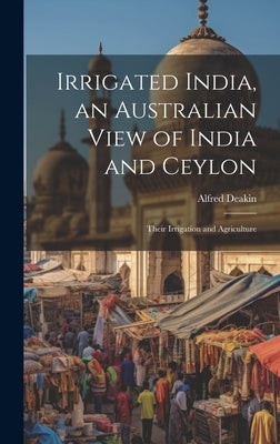 Irrigated India, an Australian View of India and Ceylon: Their Irrigation and Agriculture by Deakin, Alfred