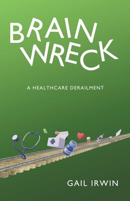 Brainwreck: A Healthcare Derailment by Irwin, Gail
