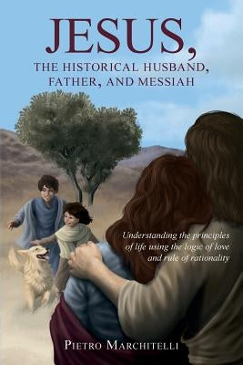 Jesus, the Historical Husband, Father, and Messiah: Understanding the principles of life using the logic of love and rule of rationality by Marchitelli, Pietro