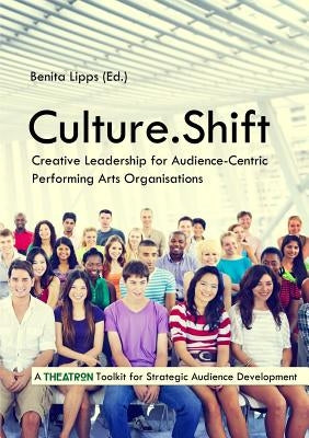 Culture.Shift. Creative Leadership for Audience-Centric Performing Arts Organisations by Lipps, Benita