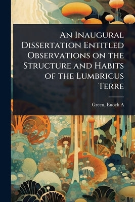 An Inaugural Dissertation Entitled Observations on the Structure and Habits of the Lumbricus Terre by A, Green Enoch