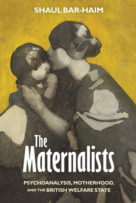 The Maternalists: Psychoanalysis, Motherhood, and the British Welfare State by Bar-Haim, Shaul