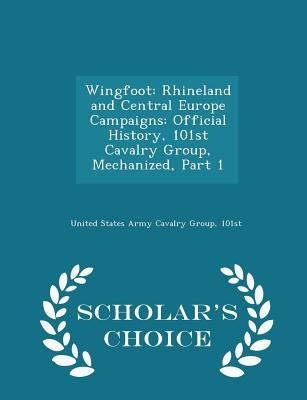 Wingfoot: Rhineland and Central Europe Campaigns: Official History, 101st Cavalry Group, Mechanized, Part 1 - Scholar's Choice Edition by United States Army Cavalry Group, 101st