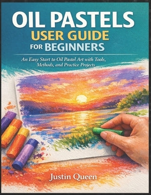 Oil Pastels User Guide for Beginners: An Easy Start to Oil Pastel Art with Tools, Methods, and Practice Projects Justin Queen by Queen, Justin