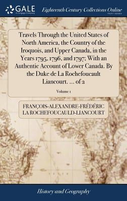 Travels Through the United States of North America, the Country of the Iroquois, and Upper Canada, in the Years 1795, 1796, and 1797; With an Authenti by La Rochefoucauld-Liancourt, François-Al
