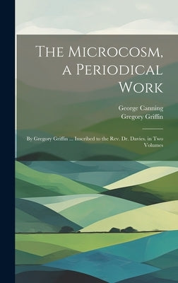 The Microcosm, a Periodical Work: By Gregory Griffin ... Inscribed to the Rev. Dr. Davies. in Two Volumes by Canning, George