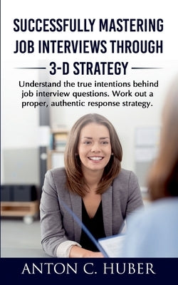 Successfully Mastering Job Interviews Through 3-D Strategy: Understand the true intentions behind job interview questions. Work out a proper, authenti by Huber, Anton C.