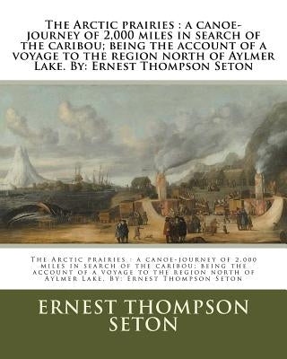 The Arctic prairies: a canoe-journey of 2,000 miles in search of the caribou; being the account of a voyage to the region north of Aylmer L by Seton, Ernest Thompson