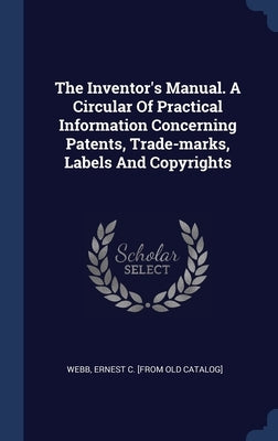 The Inventor's Manual. A Circular Of Practical Information Concerning Patents, Trade-marks, Labels And Copyrights by Webb, Ernest C. [From Old Catalog]