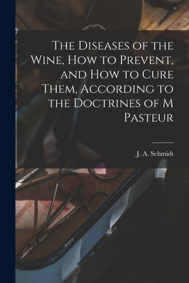 The Diseases of the Wine, How to Prevent, and How to Cure Them, According to the Doctrines of M Pasteur by J a Schmidt