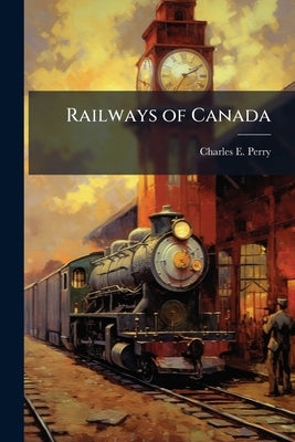 Railways of Canada: Their Cost, Amounts of aid Given in Cash and Land, &c by Perry, Charles E.