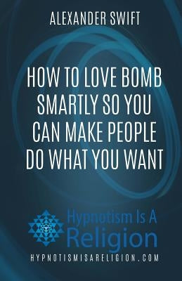 How To Love Bomb Smartly So You Can Make People Do What You Want by Swift, Alexander