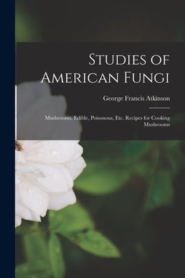 Studies of American Fungi: Mushrooms, Edible, Poisonous, etc. Recipes for Cooking Mushrooms by Atkinson, George Francis
