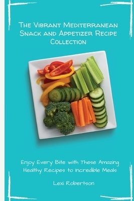The Vibrant Mediterranean Snack and Appetizer Recipe Collection: Enjoy Every Bite with These Amazing Healthy Recipes to Incredible Meals by Robertson, Lexi