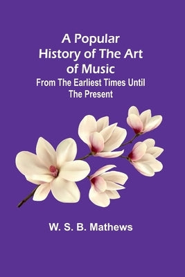 A Popular History of the Art of Music; From the Earliest Times Until the Present by S. B. Mathews, W.