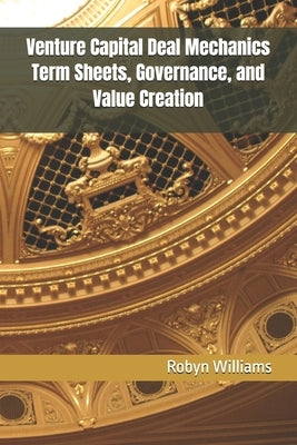 Venture Capital Deal Mechanics Term Sheets, Governance, and Value Creation by Williams, Robyn