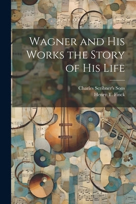 Wagner and his Works the Story of his Life by Finck, Henry T.