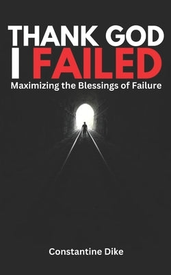 Thank God I Failed: Maximizing the Blessings of Failure by Dike, Constantine Chukwuemeka