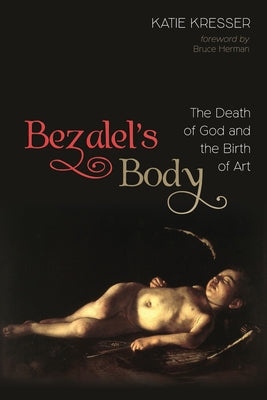 Bezalel's Body: The Death of God and the Birth of Art by Kresser, Katie