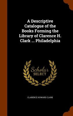 A Descriptive Catalogue of the Books Forming the Library of Clarence H. Clark ... Philadelphia by Clark, Clarence Howard