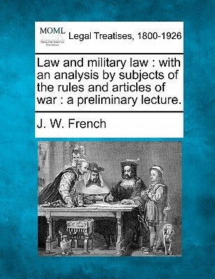 Law and Military Law: With an Analysis by Subjects of the Rules and Articles of War: A Preliminary Lecture. by French, J. W.