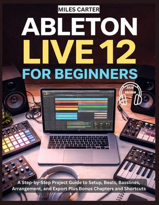 Ableton Live 12 for Beginners: A Step-by-Step Project Guide to Setup, Beats, Basslines, Arrangement, and Export Plus Bonus Chapters and Shortcuts by Carter, Miles